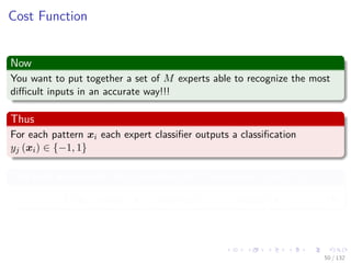 Images/cinvestav-
Cost Function
Now
You want to put together a set of M experts able to recognize the most
diﬃcult inputs in an accurate way!!!
Thus
For each pattern xi each expert classiﬁer outputs a classiﬁcation
yj (xi) ∈ {−1, 1}
The ﬁnal decision of the committee of M experts is sign (C (xi))
C (xi) = α1y1 (xi) + α2y2 (xi) + ... + αM yM (xi) (9)
50 / 132
 