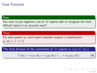 Images/cinvestav-
Cost Function
Now
You want to put together a set of M experts able to recognize the most
diﬃcult inputs in an accurate way!!!
Thus
For each pattern xi each expert classiﬁer outputs a classiﬁcation
yj (xi) ∈ {−1, 1}
The ﬁnal decision of the committee of M experts is sign (C (xi))
C (xi) = α1y1 (xi) + α2y2 (xi) + ... + αM yM (xi) (9)
50 / 132
 