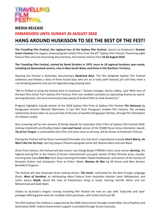 MEDIA	RELEASE			
EMBARGOED	UNTIL	SUNDAY	26	AUGUST	2018	
HANG	AROUND	HUSKISSON	TO	SEE	THE	BEST	OF	THE	FEST!	
	
The	Travelling	Film	Festival,	the	regional	tour	of	the	Sydney	Film	Festival,	returns	to	Huskisson’s	Greater	
Union	Cinemas	this	August,	showcasing	the	hottest	films	from	the	65th
	Sydney	Film	Festival.	Presenting	eight	
feature	films	and	one	fascinating	documentary,	the	Festival	returns	from	24-26	August	2018.		
	
The	Travelling	Film	Festival,	started	by	David	Stratton	in	1974,	tours	to	18	regional	locations	year-round,	
including	six	Queensland	centres,	nine	in	New	South	Wales	and	three	in	the	Northern	Territory.		
	
Opening	 the	 Festival	 is	 Australian	 documentary	 Backtrack	 Boys.	 The	 film	 delighted	 Sydney	 Film	 Festival	
audiences	and	follows	a	story	of	three	Aussie	boys	who	are	on	a	rocky	path	towards	jail	until	they	meet	a	
rule-breaking	jackaroo	and	join	his	legendary	dog	jumping	team.	
	
“We’re	thrilled	to	bring	the	festival	back	to	Huskisson,”	festival	manager,	Karina	Libbey,	said.“With	nine	of	
the	best	films	direct	from	Sydney	Film	Festival,	from	star-studded	comedies	to	captivating	dramas	by	award-	
winning	directors,	the	local	community	have	plenty	of	brilliant	films	to	look	forward	to.”	
	
Program	highlights	include	winner	of	the	2018	Sydney	Film	Prize	at	Sydney	Film	Festival	The	Heiresses	by	
Paraguayan	 director	 Marcelo	 Martinessi.	 A	 rare	 film	 from	 Paraguay’s	 modest	 film	 industry,	 the	 complex	
relationship	drama	takes	an	unusual	look	at	the	lives	of	wealthy	Paraguayan	families,	through	the	tribulations	
of	a	lesbian	couple.	
	
Also	screening	will	be	two	winners	of	Dendy	Awards	for	Australian	Short	Films	at	Sydney	Film	Festival	2018:	
Andrew	Goldsmith	and	Bradley	Slabe’s	Lost	and	Found,	winner	of	the	$5000	Yoram	Gross	Animation	Award.	
Tip	of	my	Tongue,	a	screenability	short	film	and	came	close	to	winning,	will	be	shown	at	Huskisson	Pictures.	
	
Closing	the	Festival	will	be	Oscar-nominated	filmmaker	Gus	Van	Sant’s	inspirational	comedy	Don’t	Worry,	He	
Won’t	Get	Far	On	Foot,	starring	Joaquin	Phoenix	alongside	Jonah	Hill,	Rooney	Mara	and	Jack	Black.	
	
Direct	from	Cannes,	the	Festival	will	also	screen:	Lee	Chang-dong’s	FIPRESCI	critics’	prize	winner	Burning,	the	
highest-scoring	film	in	the	history	of	Screen	International’s	jury	grid;	winner	of	Best	Director	prize,	visually-
stunning	love	story	Cold	War	from	Oscar-winning	filmmaker	Paweł	Pawlikowski;	and	winner	of	the	Society	of	
Dramatic	 Author	 and	 Composers	 Prize	 at	 Critics’	 Week,	 Woman	 At	 War	 by	 Of	 Horses	 and	 Men	 director	
Benedikt	Erlingsson.	
	
The	Festival	will	also	showcase	three	riveting	stories:	The	Insult,	nominated	for	the	Best	Foreign	Language	
Oscar;	 West	 of	 Sunshine,	 an	 exhilarating	 debut	 feature	 from	 Australian	 director	 Jason	 Raftopoulos;	 and	
comic	 drama	 Wajib,	 about	 the	 lives	 of	 Palestinians	 living	 in	 Israel,	 starring	 real-life	 father	 and	 son	
Mohammad	and	Saleh	Bakri.	
	
Tickets	 to	 Australia’s	 longest	 running	 travelling	 film	 festival	 are	 now	 on	 sale	 with	 ‘Subscribe	 and	 Save’	
packages	offering	great	value	for	multiple	ticket	purchases,	with	tickets	from	just	$9.			
	
The	65th	Sydney	Film	Festival	is	supported	by	the	NSW	Government	through	Create	NSW,	City	of	Sydney	and	
Destination	NSW.	Federal	Government	support	is	provided	through	Screen	Australia.	
	
 