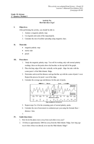 This activity was adopted from Science – Grade 10
Learner’s Material First Edition 2015,
frompages 68-69.
Grade 10- Science
1st
Quarter, Module 2
Activity No.
How fast does it go!
I. Objectives
After performing the activity, you should be able to:
1. Analyze a magnetic polarity map.
2. Use legends and scales of the map properly.
3. Calculate the rate of seafloor spreading using magnetic clues.
II. Materials
 magnetic polarity map
 metric ruler
 pencil
III. Procedures
1. Study the magnetic polarity map. You will be working only with normal polarity
readings, these are the peaks above the baseline on the top half of the graph.
2. Place the long edge of the ruler vertically on the graph. Align the ruler with the
center peak 1 of the Mid-Atlantic Ridge.
3. Determine and record the distance and age that line up with the center of peak 1 west.
Repeat this process for peak 1 east of the ridge.
4. Calculate the average age and distance for this pair of peaks.
5. Repeat steps 2 to 4 for the remaining pairs of normal polarity peaks.
6. Calculate the rate of movement in centimeters per year using the formula Rate =
distance / time.
7.
IV. Guide Questions:
1. How far do the plates move away from each other every year?
2. If Africa is approximately 2400 km away from the Mid-Atlantic Ridge, how long ago
was it when Africa was directly at or near the Mid-Atlantic Ridge?
 