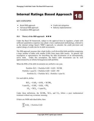 Managing Credit Risk Under The Basel III Framework 255
Copyright 2018 CapitaLogic Limited
Internal Ratings Based Approach
18
KEY CONCEPTS
• Retail IRB approach
• Advanced IRB approach
• Foundation IRB approach
• Credit risk mitigation
• Industry implementation
18 Internal ratings based approach
18.1 Theory of the IRB approach ★★★★★★★★★★★★
Under the Basel III framework, subject to the approval from its regulator, a bank with
sufficient quantitative expertise may adopt a more sophisticated methodology, referred to
as the internal ratings based (“IRB”) approach, to calculate the credit provision and
capital charge of credit risk for its debt investments.
The IRB approach assumes that a bank holds a well diversified debt portfolio comprising
a large number of debts with smaller EADs from many debt issuers. In general, this
assumption is representative for describing the debt investments of an internationally
active bank. Under this assumption, the bank’s debt investments can be well
approximated by an infinite homogeneous debt portfolio.
When the RMs of the debt investments are unified to one year,
Portfolio XCL = Portfolio EAD × LGD × XCDR
Portfolio 1-year EL = Portfolio EAD × LGD × PD
Portfolio UL = Portfolio XCL - Portfolio 1-year EL
For each debt k, define:
k k k k
k k k k
k k k
XCL = EAD × LGD × XCDR
1-year EL = EAD × LGD × PD
UL = XCL - 1-year EL
Under these definitions, the XCDRk, XCLk and ULk follow a pure mathematical
treatment without any economic meaning.
If there are NOB individual debts, then:
NOB
k
k=1
EAD = Portfolio EAD∑
 
