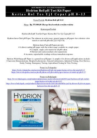 HOT PRODUCT CV. ET GROUP INDONESIA
Hydrion Roll pH Test Kit Paper
K e r t a s R o l T e s U j I C e p a t p H 0 – 1 3
Nama Produk: Hydrion Roll pH 0-13
Harga: Rp.375.000,00 (Harga bisa berubah sewaktu-waktu)
Keterangan Produk:
Hydrion Roll pH Test Kit Paper | Kertas Rol Tes Uji Cepat pH 0-13
Hydrion Insta-Chek pH Paper, The ultimate in wide range, general purpose pH papers has a distinct color
match at each full pH unit:[.][12.0][13.0].
Hydrion Insta-Chek pH Papers provide:
# A direct reading pH paper with the widest range available in a single paper
# A simple, single color match for all pH values
# Distinct and easily matched color separations
# Accurate, reproducible readings with an immediate response
Hydrion Wide Range pH Paper is a general use pH paper. A sample of its diverse pH applications include:
Classroom Demonstrations, Hospital Laboratories, General Laboratories, Industrial Testing, Food Service,
Safety Testing, Emergency Testing, Agricultural Testing In Vitro Testing
Pesan via Tokopedia:
https://www.tokopedia.com/easytest/hydrion-roll-ph-test-paper-kertas-rol-tes-kit-uji-ph-0-13
https://www.tokopedia.com/easytest/hydrion-roll-ph-testkit-paper-kertas-rol-teskit-uji-ph-0-13
Pesan via Bukalapak:
https://www.bukalapak.com/p/industrial/peralatan-medis-laboratori/m6i484-jual-hydrion-roll-ph-testkit-
paper-kertas-rol-teskit-uji-ph-0-13
https://www.bukalapak.com/p/industrial/peralatan-medis-laboratori/m6i0ho-jual-hydrion-roll-ph-test-paper-
kertas-rol-tes-kit-uji-ph-0-13
 