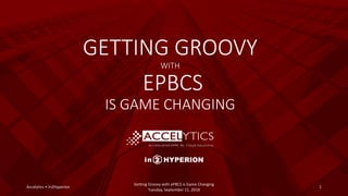 GETTING GROOVY
WITH
EPBCS
IS GAME CHANGING
Accelytics • In2Hyperion 1
Getting Groovy with ePBCS is Game Changing
Tuesday, September 11, 2018
 