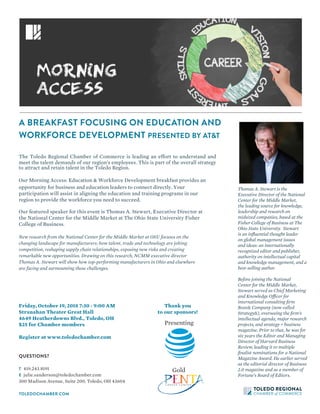 QUESTIONS?
T	419.243.8191
E	julie.sanderson@toledochamber.com
300 Madison Avenue, Suite 200, Toledo, OH 43604
TOLEDOCHAMBER.COM
A BREAKFAST FOCUSING ON EDUCATION AND
WORKFORCE DEVELOPMENT PRESENTED BY AT&T
Friday, October 19, 2018 7:30 - 9:00 AM
Stranahan Theater Great Hall
4649 Heatherdowns Blvd., Toledo, OH
$25 for Chamber members
Register at www.toledochamber.com
New research from the National Center for the Middle Market at OSU focuses on the
changing landscape for manufacturers: how talent, trade and technology are jolting
competition, reshaping supply chain relationships, exposing new risks and creating
remarkable new opportunities. Drawing on this research, NCMM executive director
Thomas A. Stewart will show how top-performing manufacturers in Ohio and elsewhere
are facing and surmounting these challenges.
Thank you
to our sponsors!
Gold
The Toledo Regional Chamber of Commerce is leading an effort to understand and
meet the talent demands of our region's employees. This is part of the overall strategy
to attract and retain talent in the Toledo Region.
Our Morning Access: Education & Workforce Development breakfast provides an
opportunity for business and education leaders to connect directly. Your
participation will assist in aligning the education and training programs in our
region to provide the workforce you need to succeed.
Our featured speaker for this event is Thomas A. Stewart, Executive Director at
the National Center for the Middle Market at The Ohio State University Fisher
College of Business.  
Presenting
Thomas A. Stewart is the
Executive Director of the National
Center for the Middle Market,
the leading source for knowledge,
leadership and research on
midsized companies, based at the
Fisher College of Business at The
Ohio State University. Stewart
is an influential thought leader
on global management issues
and ideas: an internationally
recognized editor and publisher,
authority on intellectual capital
and knowledge management, and a
best-selling author.
Before joining the National
Center for the Middle Market,
Stewart served as Chief Marketing
and Knowledge Officer for
international consulting firm
Booz& Company (now called
Strategy&), overseeing the firm’s
intellectual agenda, major research
projects, and strategy + business
magazine. Prior to that, he was for
six years the Editor and Managing
Director of Harvard Business
Review, leading it to multiple
finalist nominations for a National
Magazine Award. He earlier served
as the editorial director of Business
2.0 magazine and as a member of
Fortune’s Board of Editors.
 