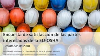 1
Encuesta de satisfacción de las partes
interesadas de la EU-OSHA
Resultados de 2018
Realizada en nombre de la EU-OSHA por GfK Social & Strategic Research
© GfK SSR February 18, 2019 | Encuesta de satisfacción de las partes interesadas de la EU-OSHA 2018
 