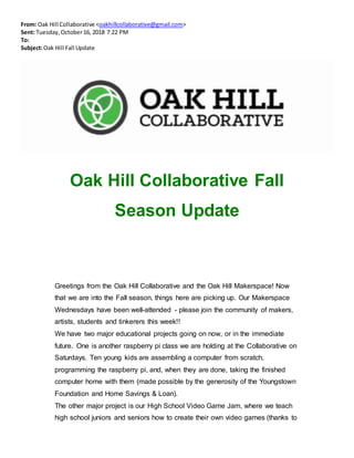 From: Oak Hill Collaborative <oakhillcollaborative@gmail.com>
Sent: Tuesday,October16, 2018 7:22 PM
To:
Subject:Oak Hill Fall Update
Oak Hill Collaborative Fall
Season Update
Greetings from the Oak Hill Collaborative and the Oak Hill Makerspace! Now
that we are into the Fall season, things here are picking up. Our Makerspace
Wednesdays have been well-attended - please join the community of makers,
artists, students and tinkerers this week!!
We have two major educational projects going on now, or in the immediate
future. One is another raspberry pi class we are holding at the Collaborative on
Saturdays. Ten young kids are assembling a computer from scratch,
programming the raspberry pi, and, when they are done, taking the finished
computer home with them (made possible by the generosity of the Youngstown
Foundation and Home Savings & Loan).
The other major project is our High School Video Game Jam, where we teach
high school juniors and seniors how to create their own video games (thanks to
 