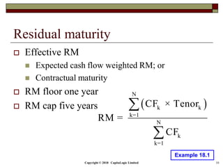 Copyright © 2018 CapitaLogic Limited 10
Residual maturity
 Effective RM
 Expected cash flow weighted RM; or
 Contractual maturity
 RM floor one year
 RM cap five years  
N
k k
k=1
N
k
k=1
CF × Tenor
RM =
CF


Example 18.1
 
