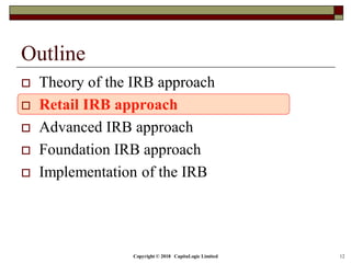 Copyright © 2018 CapitaLogic Limited 12
Outline
 Theory of the IRB approach
 Retail IRB approach
 Advanced IRB approach
 Foundation IRB approach
 Implementation of the IRB
 