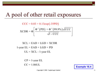 Copyright © 2018 CapitaLogic Limited 16
A pool of other retail exposures
Example 18.4
 
   -1 -1
Φ PD + Φ 99.9% CCC
XCDR = Φ
1 - CCC
XCL = EAD × LGD × XCDR
1-year EL = EAD × LGD × PD
UL = XCL - 1-
CCC = 0.03 + 0.
year EL
CP = 1-year EL
CC = 1.06
13exp -3
U
5PD
L
 
 
  
 