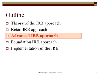 Copyright © 2018 CapitaLogic Limited 17
Outline
 Theory of the IRB approach
 Retail IRB approach
 Advanced IRB approach
 Foundation IRB approach
 Implementation of the IRB
 
