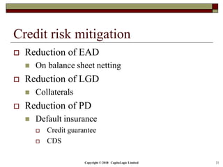 Copyright © 2018 CapitaLogic Limited 21
Credit risk mitigation
 Reduction of EAD
 On balance sheet netting
 Reduction of LGD
 Collaterals
 Reduction of PD
 Default insurance
 Credit guarantee
 CDS
 