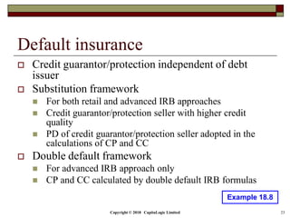 Copyright © 2018 CapitaLogic Limited 23
Default insurance
 Credit guarantor/protection independent of debt
issuer
 Substitution framework
 For both retail and advanced IRB approaches
 Credit guarantor/protection seller with higher credit
quality
 PD of credit guarantor/protection seller adopted in the
calculations of CP and CC
 Double default framework
 For advanced IRB approach only
 CP and CC calculated by double default IRB formulas
Example 18.8
 