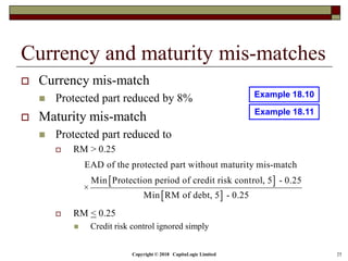 Copyright © 2018 CapitaLogic Limited 25
Currency and maturity mis-matches
 Currency mis-match
 Protected part reduced by 8%
 Maturity mis-match
 Protected part reduced to
 RM > 0.25
 RM < 0.25
 Credit risk control ignored simply
 
 
EAD of the protected part without maturity mis-match
Min Protection period of credit risk control, 5 - 0.25
×
Min RM of debt, 5 - 0.25
Example 18.10
Example 18.11
 