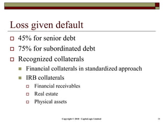 Copyright © 2018 CapitaLogic Limited 28
Loss given default
 45% for senior debt
 75% for subordinated debt
 Recognized collaterals
 Financial collaterals in standardized approach
 IRB collaterals
 Financial receivables
 Real estate
 Physical assets
 