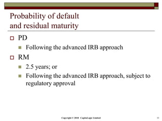 Copyright © 2018 CapitaLogic Limited 33
Probability of default
and residual maturity
 PD
 Following the advanced IRB approach
 RM
 2.5 years; or
 Following the advanced IRB approach, subject to
regulatory approval
 