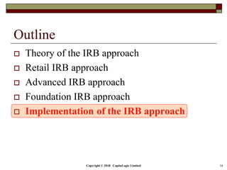 Copyright © 2018 CapitaLogic Limited 34
Outline
 Theory of the IRB approach
 Retail IRB approach
 Advanced IRB approach
 Foundation IRB approach
 Implementation of the IRB approach
 