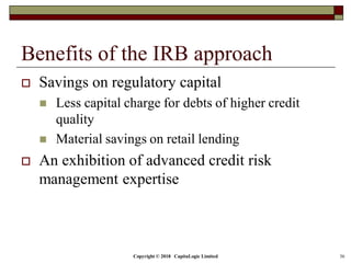 Copyright © 2018 CapitaLogic Limited 36
Benefits of the IRB approach
 Savings on regulatory capital
 Less capital charge for debts of higher credit
quality
 Material savings on retail lending
 An exhibition of advanced credit risk
management expertise
 