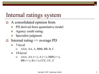Copyright © 2018 CapitaLogic Limited 38
Internal ratings system
 A consolidated opinion from
 PD derived from quantitative model
 Agency credit rating
 Specialist judgment
 Internal rating => average PD
 7-level
 AAA, AA, A, BBB, BB, B, C
 19-level
 AAA, AA (+/-), A (+/-), BBB (+/-),
BB (+/-), B (+/-), CCC, CC, C
 