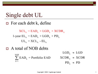 Copyright © 2018 CapitaLogic Limited 5
Single debt UL
 For each debt k, define
 A total of NOB debts
k k k k
k k k k
k k k
1-year EL = EAD × LGD × PD
XCL =
UL
EAD × LGD ×
= XCL -
X DR
EL
C
NOB
k
k=1
EAD = Portfolio EAD
k
k
k
LGD LGD
XCDR XCDR
PD PD



 