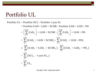 Copyright © 2018 CapitaLogic Limited 6
Portfolio UL
 
NOB NOB
k k
k=1 k=1
NOB
k
k=1
Portfolio UL = Portfolio XCL - Portfolio 1-year EL
= Portfolio EAD × LGD × XCDR - Portfolio EAD × LGD × PD
= EAD × LGD × XCDR - EAD × LGD × PD
= EAD × LGD × XCDR - EAD
   
   
   
 
  
   
 
NOB
k
k=1
NOB NOB
k k k k k k
k=1 k=1
NOB
k k
k=1
NOB
k
k=1
× LGD × PD
EAD × LGD × XCDR - EAD × LGD × PD
= XCL - 1-year EL
= UL


 


 
