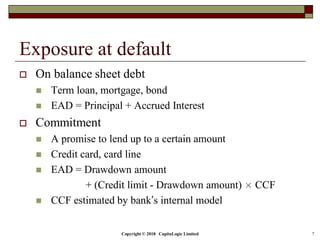 Copyright © 2018 CapitaLogic Limited 7
Exposure at default
 On balance sheet debt
 Term loan, mortgage, bond
 EAD = Principal + Accrued Interest
 Commitment
 A promise to lend up to a certain amount
 Credit card, card line
 EAD = Drawdown amount
+ (Credit limit - Drawdown amount) × CCF
 CCF estimated by bank’s internal model
 