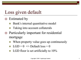 Copyright © 2018 CapitaLogic Limited 8
Loss given default
 Estimated by
 Bank’s internal quantitative model
 Taking into account collaterals
 Particularly important for residential
mortgage
 When property value goes up continuously
 LGD = 0 => Default loss = 0
 LGD floor is set artificially to 10%
 
