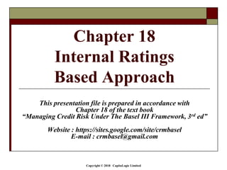 Copyright © 2018 CapitaLogic Limited
This presentation file is prepared in accordance with
Chapter 18 of the text book
“Managing Credit Risk Under The Basel III Framework, 3rd ed”
Website : https://sites.google.com/site/crmbasel
E-mail : crmbasel@gmail.com
Chapter 18
Internal Ratings
Based Approach
 