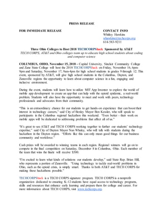 PRESS RELEASE
FOR IMMEDIATE RELEASE CONTACT INFO
Whitley Hawkins
whawkins@techcorps.org
614-583-9211
Three Ohio Colleges to Host 2018 TECHCORPShack Sponsored by AT&T
TECH CORPS, AT&T and Ohio colleges team up to educate high school students about coding
and computer science
COLUMBUS, OHIO, November 15, 2018 – Capital University, Sinclair Community College
and Zane State College will host the 2018 TECHCORPShack on Friday, November 16, 6pm-
9pm and Saturday, November 17, 9am-4pm for high school students in grades 9 through 12. This
event, sponsored by AT&T, will give high school students in the Columbus, Dayton, and
Zanesville regions the opportunity to learn about computer science in a fun, engaging and
inclusive environment.
During the event, students will learn how to utilize MIT App Inventor to explore the world of
mobile app development to create an app that can help with the opioid epidemic, a real-world
problem. Students will also have the opportunity to meet and work with peers, technology
professionals and advocates from their community.
“This is an extraordinary chance for our students to get hands-on experience that can boost their
interest in technology careers,” said City of Bexley Mayor Ben Kessler, who will speak to
participants in the Columbus regional hackathon this weekend. “Even better – their work on
mobile apps will be dedicated to addressing problems that affect all of us.”
“It’s great to see AT&T and TECH CORPS working together to further our students’ technology
expertise,” said City of Dayton Mayor Nan Whaley, who will talk with students during the
hackathon in the Dayton region. “Efforts like this can only mean good things for our business
community and workforce.”
Cash prizes will be awarded to winning teams in each region. Regional winners will go on to
compete in the final competition on Saturday, December 8 in Columbus, Ohio. Each member of
the team that wins the finale will receive $500.
“I’m excited to learn what kinds of solutions our students develop,” said State Rep. Brian Hill,
who represents a portion of Zanesville. “Using technology to tackle real-world problems in
Ohio, such as the opioid crisis, is simply smart. Thanks to both AT&T and TECH CORPS for
making these hackathons possible.”
TECHCORPShack is a TECH CORPS signature program. TECH CORPS is a nonprofit
organization dedicated to ensuring K-12 students have equal access to technology programs,
skills and resources that enhance early learning and prepare them for college and career. For
more information about TECH CORPS, visit www.techcorps.org.
 