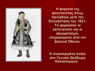 Η φορεσιά της
 φουστανέλας όπως
 εξελίχθηκε μετά την
Επανάσταση του 1821.
   Τη φορούσαν οι
  καπεταναίοι και οι
    αξιωματούχοι,
επηρεασμένοι από τον
   βασιλιά Όθωνα.
           
           
Η συγκεκριμένη ανήκε
στο Γενναίο Θεόδωρο
   Κολοκοτρώνη.
 