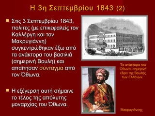 Η 3 η Σεπτεμβρίου 1843 (2)
   Στις 3 Σεπτεμβρίου 1843,
    πολίτες (με επικεφαλείς τον
    Καλλέργη και τον
    Μακρυγιάννη)
    συγκεντρώθηκαν έξω από
    τα ανάκτορα του βασιλιά
    (σημερινή Βουλή) και           Τα ανάκτορα του
    απαίτησαν σύνταγμα από         Όθωνα, σημερινή
                                   έδρα της Βουλής
    τον Όθωνα.                      των Ελλήνων.


   Η εξέγερση αυτή σήμαινε
    το τέλος της απόλυτης
    μοναρχίας του Όθωνα.
                                   Μακρυγιάννης
 