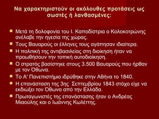Να χαρακτηριστούν οι ακόλουθες προτάσεις ως
              σωστές ή λανθασμένες:

   Μετά τη δολοφονία του Ι. Καποδίστρια ο Κολοκοτρώνης
    ανέλαβε την ηγεσία της χώρας.
   Τους Βαυαρούς οι έλληνες τους αγάπησαν ιδιαίτερα.
   Η πολιτική της αντιβασιλείας στη διοίκηση ήταν να
    προωθήσουν την τοπική αυτοδιοίκηση.
   Ο στρατός βασίστηκε στους 3.500 Βαυαρούς που ήρθαν
    με τον Όθωνα.
   Το Α' Πανεπιστήμιο ιδρύθηκε στην Αθήνα το 1840.
   Η επανάσταση της 3ης Σεπτεμβρίου 1843 στόχο είχε να
    εκδιώξει τον Όθωνα από την Ελλάδα.
   Πρωταγωνιστές της επανάστασης ήταν ο Ανδρέας
    Μιαούλης και ο Ιωάννης Κωλέττης.
 