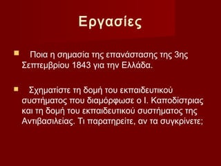 Εργασίες

     Ποια η σημασία της επανάστασης της 3ης
    Σεπτεμβρίου 1843 για την Ελλάδα.

     Σχηματίστε τη δομή του εκπαιδευτικού
    συστήματος που διαμόρφωσε ο Ι. Καποδίστριας
    και τη δομή του εκπαιδευτικού συστήματος της
    Αντιβασιλείας. Τι παρατηρείτε, αν τα συγκρίνετε;
 