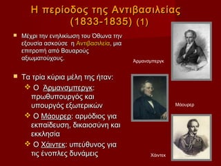 Η περίοδος της Αντιβασιλείας
              (1833-1835) (1)
   Μέχρι την ενηλικίωση του Όθωνα την
    εξουσία ασκούσε η Αντιβασιλεία, μια
    επιτροπή από Βαυαρούς
    αξιωματούχους.                        Άρμανσμπεργκ


   Τα τρία κύρια μέλη της ήταν:
      Ο Άρμανσμπεργκ:
      πρωθυπουργός και
      υπουργός εξωτερικών                                 Μάουρερ

      Ο Μάουρερ: αρμόδιος για
      εκπαίδευση, δικαιοσύνη και
      εκκλησία
      Ο Χάιντεκ: υπεύθυνος για
      τις ένοπλες δυνάμεις                      Χάιντεκ
 