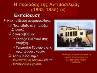 Η περίοδος της Αντιβασιλείας
               (1833-1835) (4)
        Εκπαίδευση
   Η εκπαίδευση αναμορφώθηκε:
      Πρωτοβάθμια: επτατάξια
       Δημοτικά
      Δευτεροβάθμια:
         Τριτάξια Ελληνικά στις
          επαρχίες
         Τετρατάξια Γυμνάσια στις
          πρωτεύουσες νομών
                                     Το κτήριο όπου στεγάστηκε το
      Το 1837 ιδρύθηκε                πρώτο πανεπιστήμιο της
       Πανεπιστήμιο Αθηνών και το        Ελλάδας στην Αθήνα
                                             (1837-1841)
       Πολυτεχνικό Σχολείο.
 