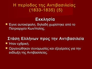 Η περίοδος της Αντιβασιλείας
             (1833-1835) (5)

                    Εκκλησία
   Έγινε αυτοκέφαλη, δηλαδή χωρίστηκε από το
    Πατριαρχείο Κων/πολης.


    Στάση Ελλήνων προς την Αντιβασιλεία
 Ήταν εχθρική.
 Οργανώθηκαν συνομωσίες και εξεγέρσεις για την
  εκδίωξη της Αντιβασιλείας.
 