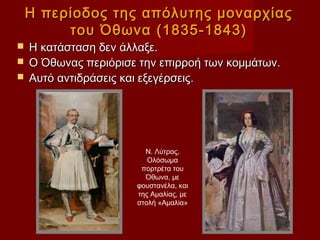 Η περίοδος της απόλυτης μοναρχίας
         του Όθωνα (1835-1843)
 Η κατάσταση δεν άλλαξε.
 Ο Όθωνας περιόρισε την επιρροή των κομμάτων.
 Αυτό αντιδράσεις και εξεγέρσεις.




                      Ν. Λύτρας,
                       Ολόσωμα
                     πορτρέτα του
                      Όθωνα, με
                    φουστανέλα, και
                    της Αμαλίας, με
                    στολή «Αμαλία»
 