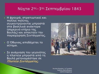  Η φρουρά, στρατιωτικοί και 
πολλοί πολίτες 
συγκεντρώνονται μπροστά 
στα βασιλικά ανάκτορα 
(σημερινό κτήριο της 
Βουλής) και απαιτούν την 
παραχώρηση Συντάγματος. 
 Ο Όθωνας αποδέχεται το 
αίτημα. 
 Σε ανάμνηση του γεγονότος 
η πλατεία μπροστά από τη 
Βουλή μετονομάστηκε σε 
Πλατεία Συντάγματος. 
Χιωτέρη Κατερίνα- 1ο Γυμνάσιο 
Κοζάνης (Βαλταδώρειο) 
katchiot.blogspot.gr 
 