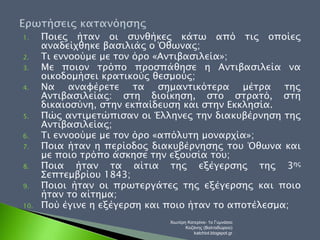 1. Ποιες ήταν οι συνθήκες κάτω από τις οποίες 
αναδείχθηκε βασιλιάς ο Όθωνας; 
2. Τι εννοούμε με τον όρο «Αντιβασιλεία»; 
3. Με ποιον τρόπο προσπάθησε η Αντιβασιλεία να 
οικοδομήσει κρατικούς θεσμούς; 
4. Να αναφέρετε τα σημαντικότερα μέτρα της 
Αντιβασιλείας: στη διοίκηση, στο στρατό, στη 
δικαιοσύνη, στην εκπαίδευση και στην Εκκλησία. 
5. Πώς αντιμετώπισαν οι Έλληνες την διακυβέρνηση της 
Αντιβασιλείας; 
6. Τι εννοούμε με τον όρο «απόλυτη μοναρχία»; 
7. Ποια ήταν η περίοδος διακυβέρνησης του Όθωνα και 
με ποιο τρόπο άσκησε την εξουσία του; 
8. Ποια ήταν τα αίτια της εξέγερσης της 3ης 
Σεπτεμβρίου 1843; 
9. Ποιοι ήταν οι πρωτεργάτες της εξέγερσης και ποιο 
ήταν το αίτημα; 
10. Πού έγινε η εξέγερση και ποιο ήταν το αποτέλεσμα; 
Χιωτέρη Κατερίνα- 1ο Γυμνάσιο 
Κοζάνης (Βαλταδώρειο) 
katchiot.blogspot.gr 
 
