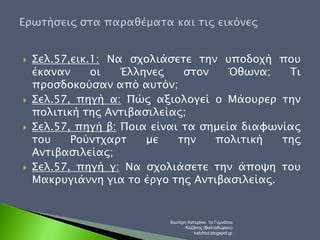  Σελ.57,εικ.1: Να σχολιάσετε την υποδοχή που 
έκαναν οι Έλληνες στον Όθωνα; Τι 
προσδοκούσαν από αυτόν; 
 Σελ.57, πηγή α: Πώς αξιολογεί ο Μάουρερ την 
πολιτική της Αντιβασιλείας; 
 Σελ.57, πηγή β: Ποια είναι τα σημεία διαφωνίας 
του Ρούντχαρτ με την πολιτική της 
Αντιβασιλείας; 
 Σελ.57, πηγή γ: Να σχολιάσετε την άποψη του 
Μακρυγιάννη για το έργο της Αντιβασιλείας. 
Χιωτέρη Κατερίνα- 1ο Γυμνάσιο 
Κοζάνης (Βαλταδώρειο) 
katchiot.blogspot.gr 
