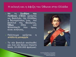  Με τη Συνθήκη του 
Λονδίνου (1832) ορίζεται 
ως βασιλιάς της Ελλάδας 
ο δευτερότοκος γιος του 
βασιλιά της Βαυαρίας, 
Όθων (Otto von 
Wittelsbach) που όμως 
είναι ανήλικος. 
 Πολίτευμα ορίζεται η 
απόλυτη μοναρχία. 
 Το νέο βασιλιά ακολουθεί 
και ένα νέο δάνειο (πρώτη 
δόση: 20.000.000 φράγκα). 
Χιωτέρη Κατερίνα- 1ο Γυμνάσιο 
Κοζάνης (Βαλταδώρειο) 
katchiot.blogspot.gr 
 