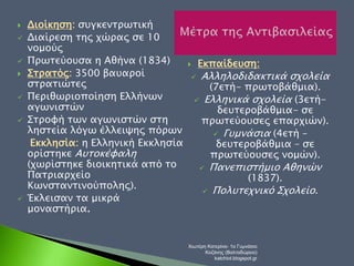  Διοίκηση: συγκεντρωτική 
 Διαίρεση της χώρας σε 10 
νομούς 
 Πρωτεύουσα η Αθήνα (1834) 
 Στρατός: 3500 βαυαροί 
στρατιώτες 
 Περιθωριοποίηση Ελλήνων 
αγωνιστών 
 Στροφή των αγωνιστών στη 
ληστεία λόγω έλλειψης πόρων 
Εκκλησία: η Ελληνική Εκκλησία 
ορίστηκε Αυτοκέφαλη 
(χωρίστηκε διοικητικά από το 
Πατριαρχείο 
Κωνσταντινούπολης). 
 Έκλεισαν τα μικρά 
μοναστήρια. 
 Εκπαίδευση: 
 Αλληλοδιδακτικά σχολεία 
(7ετή- πρωτοβάθμια). 
 Ελληνικά σχολεία (3ετή- 
δευτεροβάθμια- σε 
πρωτεύουσες επαρχιών). 
 Γυμνάσια (4ετή – 
δευτεροβάθμια – σε 
πρωτεύουσες νομών). 
 Πανεπιστήμιο Αθηνών 
(1837). 
 Πολυτεχνικό Σχολείο. 
Χιωτέρη Κατερίνα- 1ο Γυμνάσιο 
Κοζάνης (Βαλταδώρειο) 
katchiot.blogspot.gr 
 
