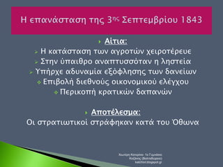  Αίτια: 
 Η κατάσταση των αγροτών χειροτέρευε 
 Στην ύπαιθρο αναπτυσσόταν η ληστεία 
 Υπήρχε αδυναμία εξόφλησης των δανείων 
 Επιβολή διεθνούς οικονομικού ελέγχου 
 Περικοπή κρατικών δαπανών 
 Αποτέλεσμα: 
Οι στρατιωτικοί στράφηκαν κατά του Όθωνα 
Χιωτέρη Κατερίνα- 1ο Γυμνάσιο 
Κοζάνης (Βαλταδώρειο) 
katchiot.blogspot.gr 
 