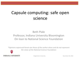 Capsule computing: safe open
science
Beth Plale
Professor, Indiana University Bloomington
On loan to National Science Foundation
*Opinions expressed herein are those of the author alone and do not represent
the views of the National Science Foundation
Binghamton University December 04, 2018
 