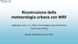 Ricostruzione della
meteorologia urbana con WRF
Application over Rome, Milan, Turin, Bologna, Bari and Palermo
using 1-way nesting
Results verification for year 2015
 
