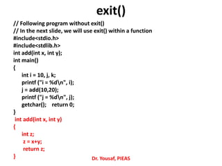// Following program without exit()
// In the next slide, we will use exit() within a function
#include<stdio.h>
#include<stdlib.h>
int add(int x, int y);
int main()
{
int i = 10, j, k;
printf ("i = %dn", i);
j = add(10,20);
printf ("j = %dn", j);
getchar(); return 0;
}
int add(int x, int y)
{
int z;
z = x+y;
return z;
} Dr. Yousaf, PIEAS
exit()
 