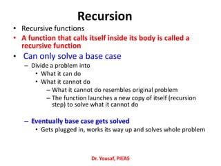 Recursion
• Recursive functions
• A function that calls itself inside its body is called a
recursive function
• Can only solve a base case
– Divide a problem into
• What it can do
• What it cannot do
– What it cannot do resembles original problem
– The function launches a new copy of itself (recursion
step) to solve what it cannot do
– Eventually base case gets solved
• Gets plugged in, works its way up and solves whole problem
Dr. Yousaf, PIEAS
 