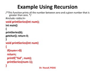 Example Using Recursion
/*This function prints all the number between zero and a given number that is
greater than zero. */
#include <stdio.h>
void printSeries(int num);
int main()
{
printSeries(6);
getchar(); return 0;
}
void printSeries(int num)
{
if(num<=0)
return;
printf("%d", num);
printSeries(num-1);
}
Dr. Yousaf, PIEAS
 