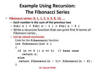Example Using Recursion:
The Fibonacci Series
• Fibonacci series: 0, 1, 1, 2, 3, 5, 8, 13, ...
– Each number is the sum of the previous two
– fib( n ) = fib( n - 1 ) + fib( n – 2 )
– Write a recursive function that can print first N terms of
Fibonacci series ,
– Can be solved recursively:
Code for the fibaonacci function
int fibonacci(int n )
{
if (n == 0 || n == 1) // base case
return n;
else
return fibonacci(n - 1)+ fibonacci(n – 2);
}
Dr. Yousaf, PIEAS
 
