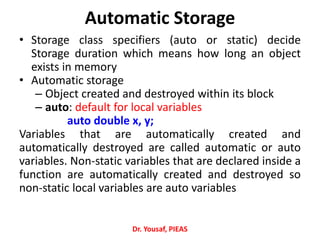 Automatic Storage
• Storage class specifiers (auto or static) decide
Storage duration which means how long an object
exists in memory
• Automatic storage
– Object created and destroyed within its block
– auto: default for local variables
auto double x, y;
Variables that are automatically created and
automatically destroyed are called automatic or auto
variables. Non‐static variables that are declared inside a
function are automatically created and destroyed so
non‐static local variables are auto variables
Dr. Yousaf, PIEAS
 