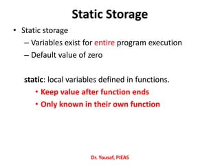 Static Storage
• Static storage
– Variables exist for entire program execution
– Default value of zero
static: local variables defined in functions.
• Keep value after function ends
• Only known in their own function
Dr. Yousaf, PIEAS
 